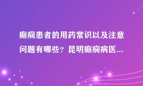 癫痫患者的用药常识以及注意问题有哪些?昆明癫痫病医院哪里好?