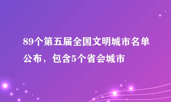 89个第五届全国文明城市名单公布，包含5个省会城市