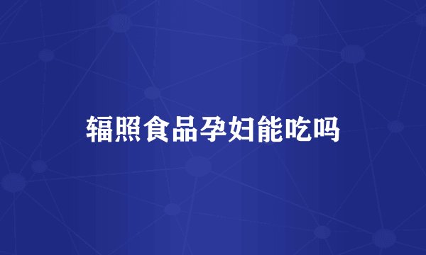 辐照食品孕妇能吃吗