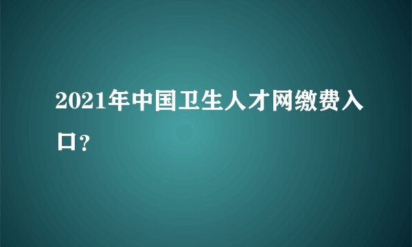 2021年中国卫生人才网缴费入口？