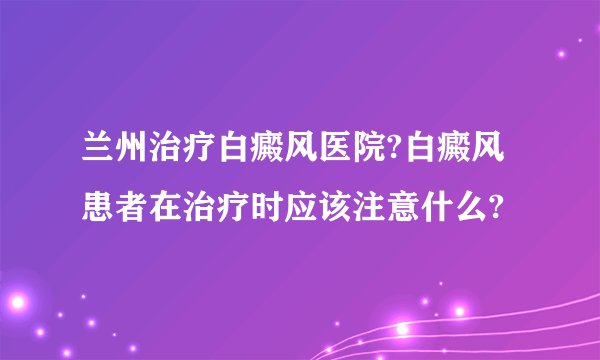 兰州治疗白癜风医院?白癜风患者在治疗时应该注意什么?