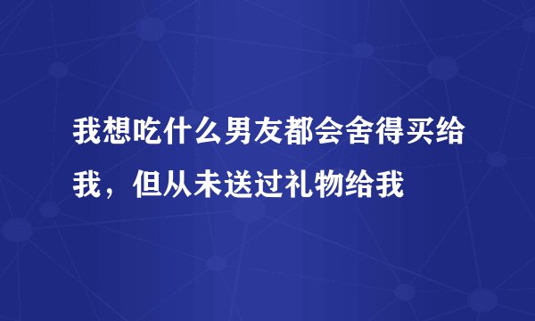 我想吃什么男友都会舍得买给我，但从未送过礼物给我