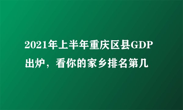 2021年上半年重庆区县GDP出炉，看你的家乡排名第几