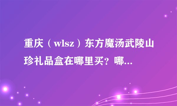 重庆（wlsz）东方魔汤武陵山珍礼品盒在哪里买？哪里团购便宜点？我买来送领导的！！！