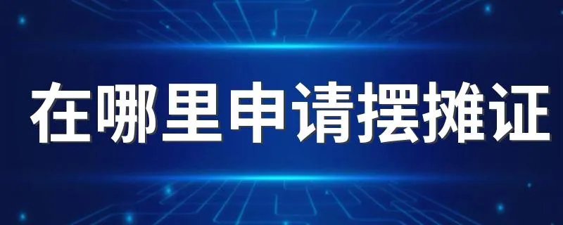 在哪里申请摆摊证 申请摆摊证的方法