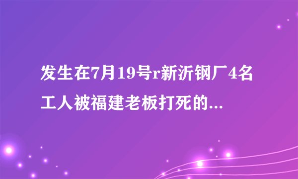 发生在7月19号r新沂钢厂4名工人被福建老板打死的事，用2OOO万摆平的事件是真实的吗，网上已传开？