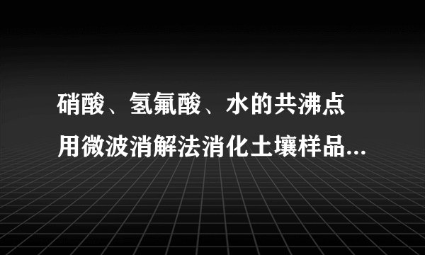 硝酸、氢氟酸、水的共沸点 用微波消解法消化土壤样品做原子吸收重金属,用水湿润后加5ml硝酸3ml氢氟酸上微波消解最高温度