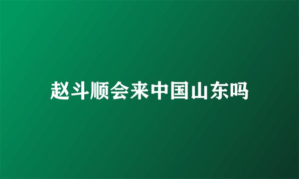 赵斗顺会来中国山东吗