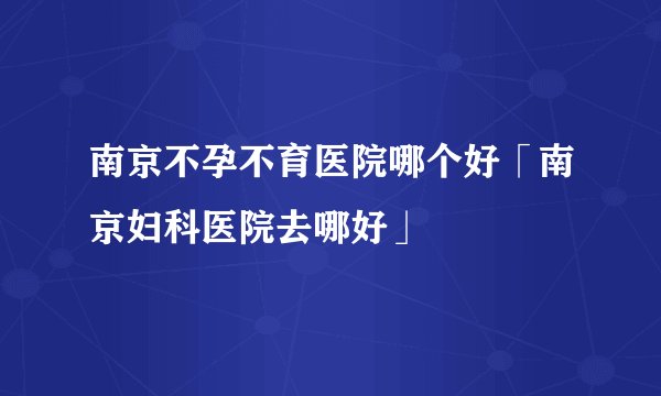 南京不孕不育医院哪个好「南京妇科医院去哪好」