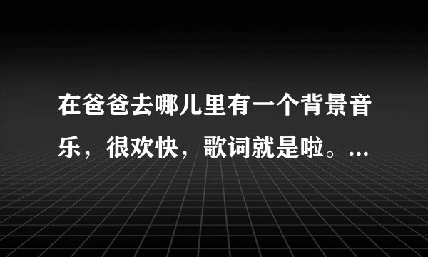在爸爸去哪儿里有一个背景音乐，很欢快，歌词就是啦。。。啦啦啦，求歌名