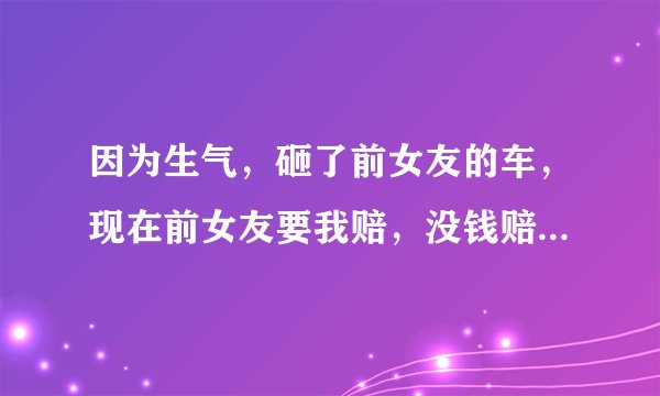 因为生气，砸了前女友的车，现在前女友要我赔，没钱赔，会坐牢吗？