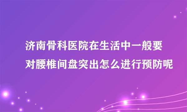 济南骨科医院在生活中一般要对腰椎间盘突出怎么进行预防呢