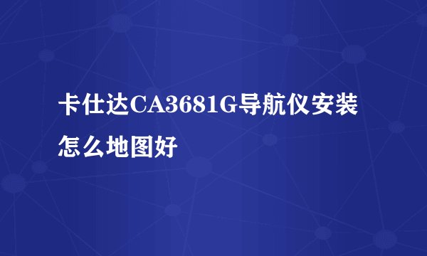 卡仕达CA3681G导航仪安装怎么地图好