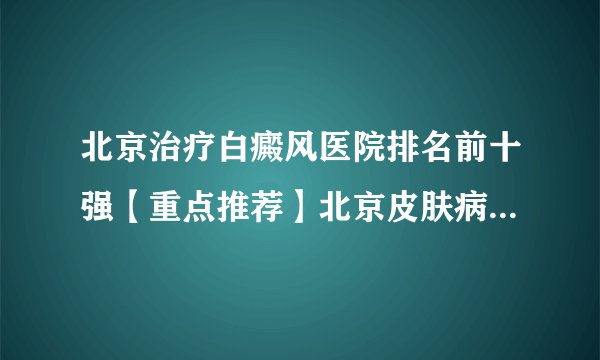 北京治疗白癜风医院排名前十强【重点推荐】北京皮肤病医院的排名