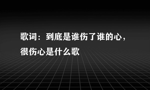 歌词：到底是谁伤了谁的心，很伤心是什么歌