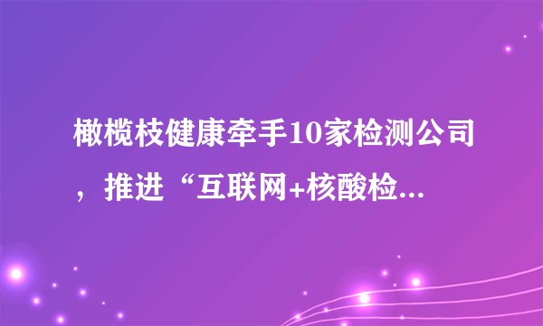 橄榄枝健康牵手10家检测公司，推进“互联网+核酸检测”模式