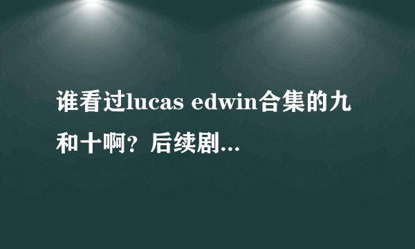 谁看过lucas edwin合集的九和十啊？后续剧情什么样的呢？说说看……
