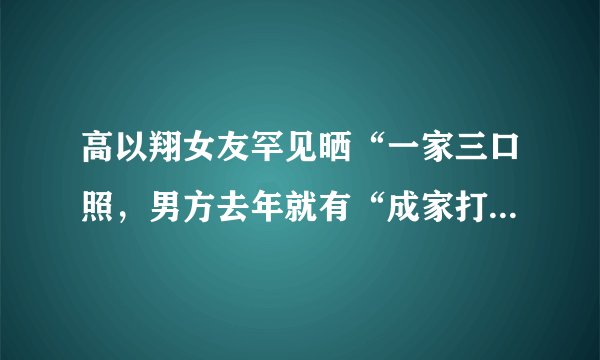 高以翔女友罕见晒“一家三口照，男方去年就有“成家打算，你怎么看