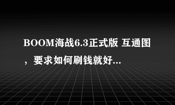 BOOM海战6.3正式版 互通图，要求如何刷钱就好！！要一张重赏50！~