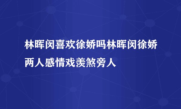林晖闵喜欢徐娇吗林晖闵徐娇两人感情戏羡煞旁人