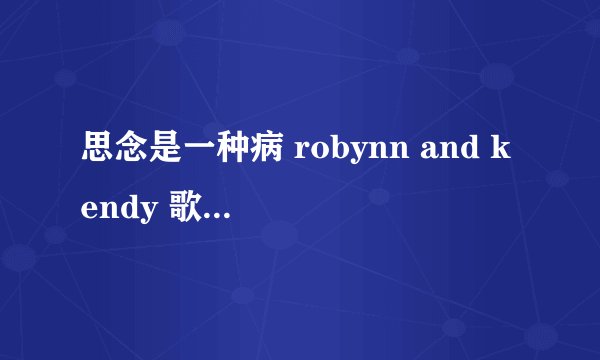 思念是一种病 robynn and kendy 歌词 注意是歌词 是翻唱的