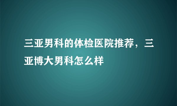 三亚男科的体检医院推荐，三亚博大男科怎么样