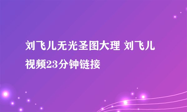 刘飞儿无光圣图大理 刘飞儿视频23分钟链接