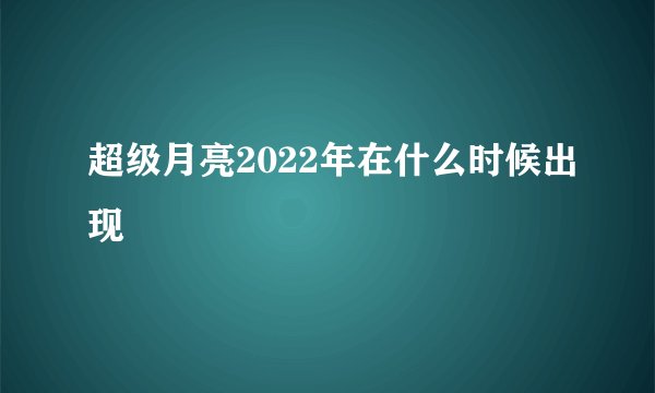 超级月亮2022年在什么时候出现