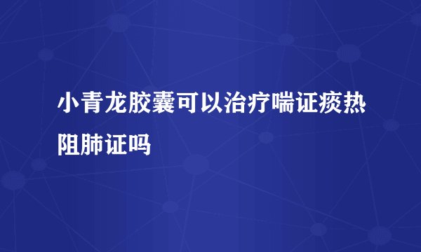 小青龙胶囊可以治疗喘证痰热阻肺证吗