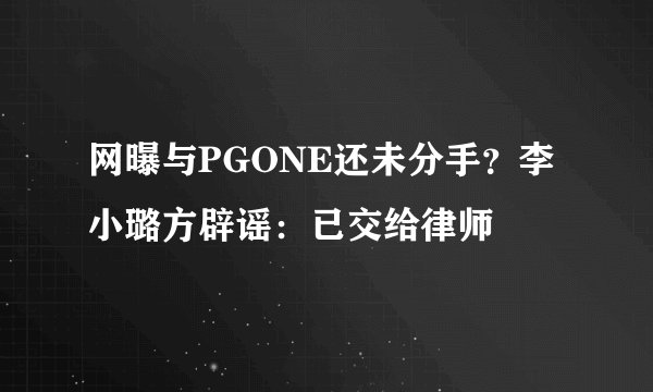 网曝与PGONE还未分手？李小璐方辟谣：已交给律师