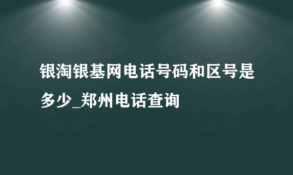 银淘银基网电话号码和区号是多少_郑州电话查询
