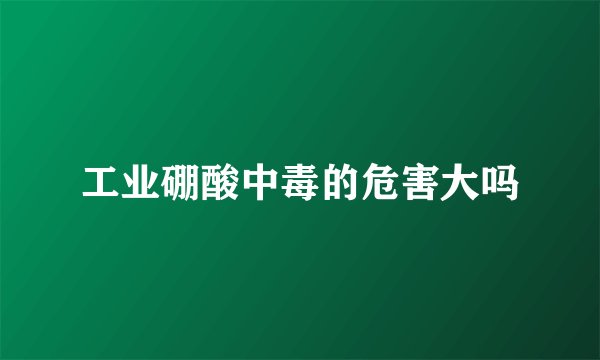 工业硼酸中毒的危害大吗