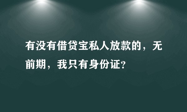 有没有借贷宝私人放款的，无前期，我只有身份证？
