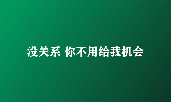 没关系 你不用给我机会