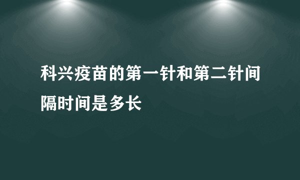 科兴疫苗的第一针和第二针间隔时间是多长