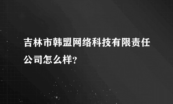 吉林市韩盟网络科技有限责任公司怎么样？