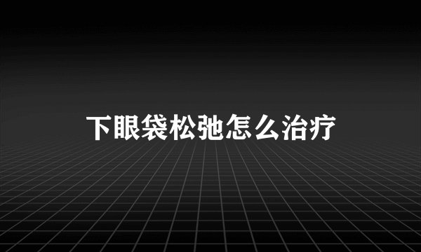 下眼袋松弛怎么治疗