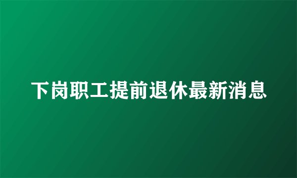 下岗职工提前退休最新消息