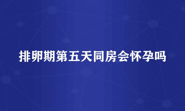 排卵期第五天同房会怀孕吗