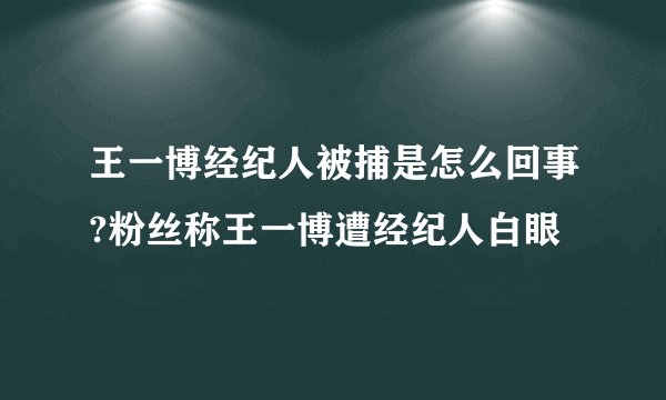 王一博经纪人被捕是怎么回事?粉丝称王一博遭经纪人白眼
