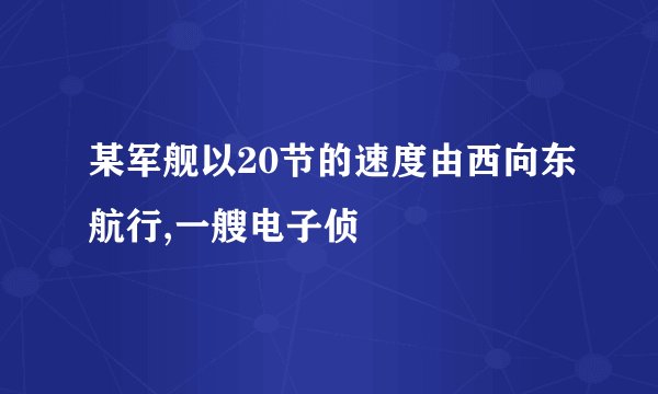 某军舰以20节的速度由西向东航行,一艘电子侦