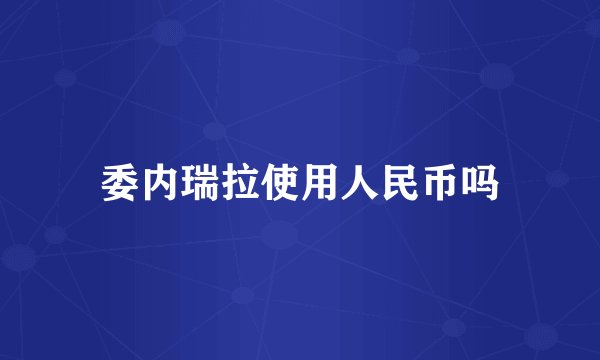 委内瑞拉使用人民币吗