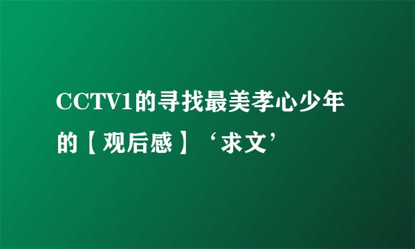 CCTV1的寻找最美孝心少年的【观后感】‘求文’