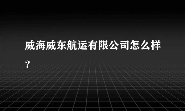 威海威东航运有限公司怎么样？