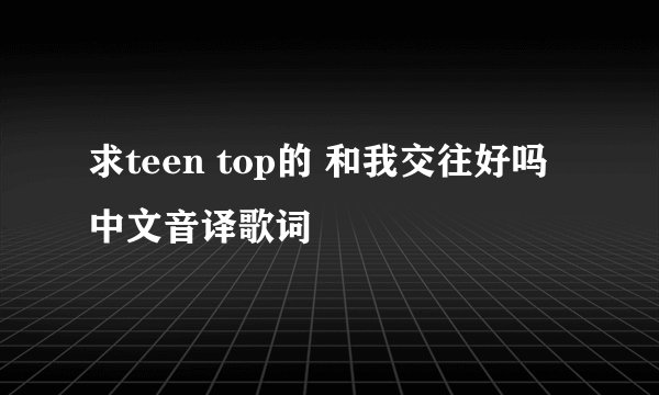 求teen top的 和我交往好吗 中文音译歌词