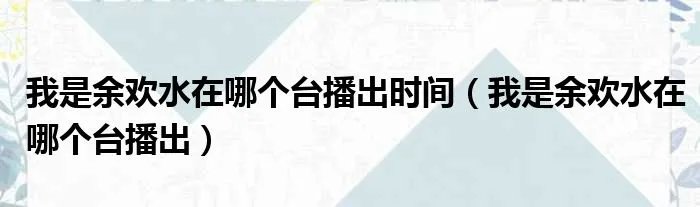 我是余欢水在哪个台播出时间（我是余欢水在哪个台播出）