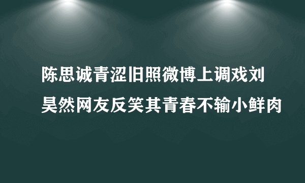陈思诚青涩旧照微博上调戏刘昊然网友反笑其青春不输小鲜肉