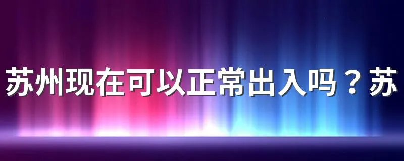 苏州现在可以正常出入吗？苏州疫情防控最新政策