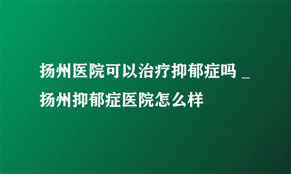 扬州医院可以治疗抑郁症吗 _扬州抑郁症医院怎么样
