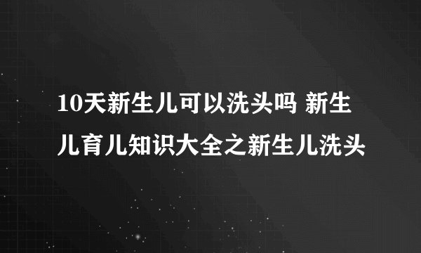 10天新生儿可以洗头吗 新生儿育儿知识大全之新生儿洗头